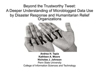 Beyond the Trustworthy Tweet:
A Deeper Understanding of Microblogged Data Use
by Disaster Response and Humanitarian Relief
Organizations
Andrea H. Tapia
Kathleen A. Moore
Nicholas J. Johnson
Penn State University
College of Information Sciences and Technology
 