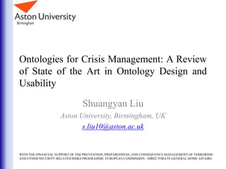 Ontologies for Crisis Management: A Review
of State of the Art in Ontology Design and
Usability
Shuangyan Liu
Aston University, Birmingham, UK
s.liu10@aston.ac.uk
WITH THE FINANCIAL SUPPORT OF THE PREVENTION, PREPAREDNESS, AND CONSEQUENCE MANAGEMENT OF TERRORISM
AND OTHER SECURITY-RELATED RISKS PROGRAMME. EUROPEAN COMMISSION - DIRECTORATE-GENERAL HOME AFFAIRS
 