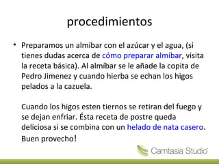 procedimientos Preparamos un almíbar con el azúcar y el agua, (si tienes dudas acerca de cómo preparar almíbar , visita la receta básica). Al almíbar se le añade la copita de Pedro Jimenez y cuando hierba se echan los higos pelados a la cazuela. Cuando los higos esten tiernos se retiran del fuego y se dejan enfriar. Ésta receta de postre queda deliciosa si se combina con un helado de nata casero . Buen provecho !