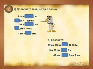а)   Допълнете така, че да е вярно: 1 км =  м   м =  100 см   1 м =  дм   1000 1 10 дм =  10 см   1 1 см =  мм   10 б) Сравнете: 37 км 500 м  37 000м   > 5 м 60 см  6 м   > 48 мм  3 см   9 мм  > 