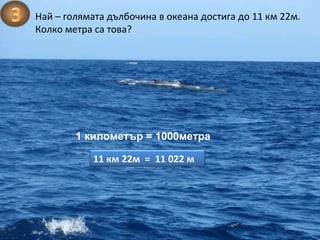 Най – голямата дълбочина в океана достига до 11 км 22м. Колко метра са това? 1 километър = 1000метра 11 км 22м  =  11 022 м 