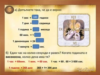 а)   Допълнете така, че да е вярно: 1 век  =  години   7 дни  =  седмица   1 година  =  месеца   60 мин.  = 1  1 денонощие  = 24   1 минута  =  сек.   б)  Един час на колко секунди е равен? Когато годината е  високосна , колко дена има тя? 100 1 12 час часа 60 1 час  = 60мин.  1 мин.  = 60 сек.   1 час  = 60 . 60 = 3 600 сек.  1 година  = 365 дни  365 + 1= 366 дни  