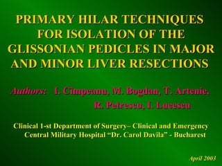 PRIMARY HILAR TECHNIQUES
    FOR ISOLATION OF THE
GLISSONIAN PEDICLES IN MAJOR
AND MINOR LIVER RESECTIONS

Authors: I. Cîmpeanu, M. Bogdan, T. Artenie,
                  R. Petrescu, I. Lucescu

Clinical 1-st Department of Surgery– Clinical and Emergency
   Central Military Hospital “Dr. Carol Davila” - Bucharest


                                                    April 2003
 