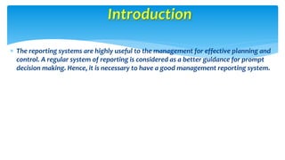 Introduction 
 The reporting systems are highly useful to the management for effective planning and 
control. A regular system of reporting is considered as a better guidance for prompt 
decision making. Hence, it is necessary to have a good management reporting system. 
 