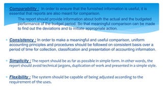  Comparability : In order to ensure that the furnished information is useful, it is 
essential that reports are also meant for comparison. 
The report should provide information about both the actual and the budgeted 
performance of the budget period. So that meaningful comparison can be made 
to find out the deviations and to initiate appropriate action. 
 Consistency : In order to make a meaningful and useful comparison, uniform 
accounting principles and procedures should be followed on consistent basis over a 
period of time for collection, classification and presentation of accounting information. 
 Simplicity : The report should be as far as possible in simple form. In other words, the 
report should avoid technical jargons, duplication of work and presented in a simple style. 
 Flexibility : The system should be capable of being adjusted according to the 
requirement of the uses. 
