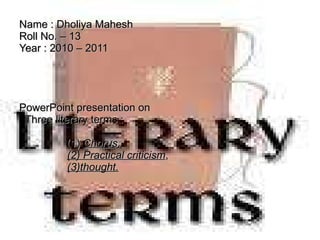 Name : Dholiya Mahesh Roll No. – 13  Year : 2010 – 2011   PowerPoint presentation on    Three literary terms :      (1)  Chorus,   (2) Practical criticism ,   (3)thought. 