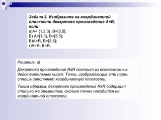 Задача 2. Изобразите на координатной плоскости декартово произведение А×В, если:   а)А= {1,2,3} ,В=[3,5];  Б) А=[1,3], В=[3,5]; В)А= R , В=[3,5]; г)А= R , В= R . Решение, г)  Декартово произведение  R х R  состоит из всевозможных действительных чисел. Точки, изображающие эти пары, сплошь заполняют координатную плоскость.  Таким образом, декартово произведение  R х R  содержит столько же элементов, сколько точек находится на координатной плоскости. 