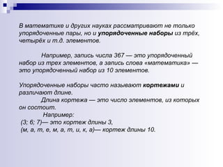 В математике и других науках рассматривают не только упорядоченные пары, но и  упорядоченные наборы  из трёх, четырёх и т.д. элементов.  Например, запись числа 367 — это упорядоченный набор из трех элементов, а запись слова «математика» — это упорядоченный набор из 10 элементов.  Упорядоченные наборы часто называют  кортежами  и различают длине.  Длина кортежа — это число элементов, из которых он состоит.   Например: (3; 6; 7)— это кортеж длины 3,  (м, а, т, е, м, а, т, и, к, а)— кортеж длины 10. 