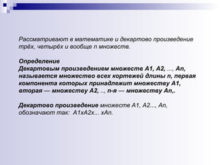 Рассматривают в математике и декартово произведение трёх, четырёх и вообще n множеств. Определение   Декартовым произведением множеств А 1 , А2,  ...,  А n , называется множество всех кортежей длины  n , первая компонента которых принадлежит множеству А 1 , вторая  —  множеству А2,  ..,  n -я  —  множеству А n ,.  Д екартово произведение  множеств А1, А2..., Аn, обозначают так:  A1 хА 2 х . .. хА n .   