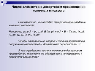 Нам известно, как находят декартово произведение конечных множеств.  Например, если А = {х, у, х}, В {т, р}, то А х В = {(х, т), (х, р), (у, т), (у, р), (х, т), (х, р)}.  Чтобы ответить на вопрос: «Сколько элементов в полученном множестве?», достаточно пересчитать их.  А как определить число элементов в декартовом произведении множеств, не образуя его и не обращаясь к пересчету элементов?  Число элементов в декартовом произведении конечных множеств 