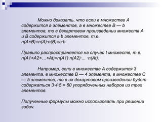 Можно доказать, что если в множестве А содержится а элементов, а в множестве В —  b  элементов, то в декартовом произведении множеств А и  B  содержится а· b  элементов, т.е.  n (А×В)= n (А)· n (В) = а· b Правило распространяется на случай  t  множеств, т.е.  n (А 1 ×А 2 × … ×А t) = n (А 1)·n (А 2 )·... · n (А t ). Например, если в множестве А содержится  3  элемента, в множестве В — 4 элемента, в множестве С — 5 элементов, то в их декартовом произведении будет содержаться 3·4·5 = 60 упорядоченных наборов из трех элементов.  Полученные формулы можно использовать при решении задач.  