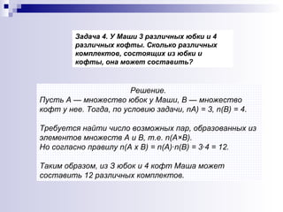 Решение.  Пусть А — множество юбок у Маши, В — множество кофт у нее. Тогда, по условию задачи,  n А) = 3,  n (В) = 4.  Требуется найти число возможных пар, образованных из элементов множеств А и В, т.е.  n (A× B) .  Но согласно правилу  n (А х В) =  n (А)· n (В) = 3·4 = 12.  Таким образом, из З юбок и 4 кофт Маша может составить 12 различных комплектов.   Задача 4. У Маши 3 различных юбки и 4 различных кофты. Сколько различных комплектов, состоящих из юбки и кофты, она может составить? 