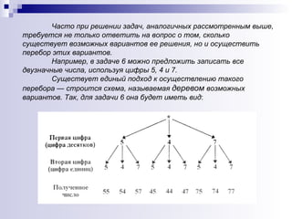 Часто при решении задач, аналогичных рассмотренным выше, требуется не только ответить на вопрос о том, сколько существует возможных вариантов ее решения, но и осуществить перебор этих вариантов.  Например, в задаче 6 можно предложить записать все двузначные числа, используя цифры 5, 4 и 7.  Существует единый подход к осуществлению такого перебора — строится схема, называемая  деревом  возможных вариантов. Так, для задачи 6 она будет иметь вид :  