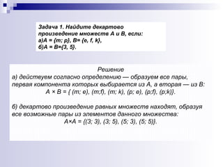 Решение а) действуем согласно определению — образуем все пары, первая компонента которых выбирается из А, а вторая — из В:  А × В = { (т; е), (т; f ), (т;  k ), (р; е), (р; f ), (р; k )}. б) декартово произведение равных множеств находят, образуя все возможные пары из элементов данного множества:  А×А = {(3; 3), (3; 5), (5; 3), (5; 5)}. Задача 1. Найдите декартово произведение множеств А и В, если:  а)А = {т; р}, В= {е,  f ,  k }, б)А = В={3, 5}. 