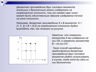 Заметим, что элементы множества А мы изобразили на оси ОХ, а элементы множества В – на оси ОУ. Такой способ наглядного представления декартова произведения двух числовых множеств удобно использовать в случае, когда хотя бы одно из них бесконечное .  Декартово произведение двух числовых множеств (конечных и бесконечных) можно изображать на координатной плоскости, так как каждая пара чисел может быть единственным образом изображена точкой на этой плоскости.  Например, декартово произведение А х В множеств  А = {1, 2, 3} и В = {3,5} на координатной плоскости будет выглядеть так, как показано на рисунке Y 5 3 0 Х 1  2  3 