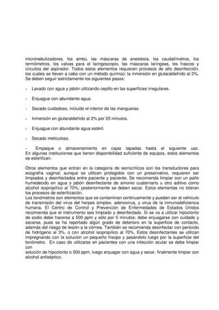 micronebulizadores, los ambú, las máscaras de anestesia, los caudalímetros, los
termómetros, los valvas para el laringoscopio, las máscaras laríngeas, los frascos y
circuitos del aspirador. Todos estos elementos requieren procesos de alto desinfección,
los cuales se llevan a cabo con un método químico: la inmersión en glutaraldehído al 2%.
Se deben seguir estrictamente los siguientes pasos:
- Lavado con agua y jabón utilizando cepillo en las superficies irregulares.
- Enjuague con abundante agua.
- Secado cuidadoso, incluido el interior de las mangueras.
- Inmersión en glutaraldehído al 2% por 20 minutos.
- Enjuague con abundante agua estéril.
- Secado meticuloso.
- Empaque o almacenamiento en cajas tapadas hasta el siguiente uso.
En algunas instituciones que tienen disponibilidad suficiente de equipos, estos elementos
se esterilizan.
Otros elementos que entran en la categoría de sernicríticos son los transductores para
ecografía vaginal; aunque se utilicen protegidos con un preservativo, requieren ser
limpiados y desinfectados entre paciente y paciente. Se recomienda limpiar con un paño
humedecido en agua y jabón desinfectante de amonio cuaternario u otro aditivo como
alcohol isopropílíco al 70%; posteriormente se deben secar. Estos elementas no toleran
los procesos de esterilización.
Los tonómetros son elementos que se contaminan continuamente y pueden ser el vehículo
de transmisión del virus del herpes simplex, adenovirus, y virus de la inmunodeficiencia
humana. El Centro de Control y Prevención de Enfermedades de Estados Unidos
recomienda que el instrumento sea limpiado y desinfectado. Si se va a utilizar hipoclorito
de sodio debe hacerse a 500 ppm y sólo por 5 minutos; debe enjuagarse con cuidado y
secarse, pues se ha reportado algún grado de deterioro en la superficie de contacto,
además del riesgo de lesión a la córnea. También se recomienda desinfectar con peróxido
de hidrógeno al 3%, o con alcohol isopropílico al 70%. Estos desinfectantes se utilizan
impregnando con la solución un pequeño hisopo y pasándolo luego por la superficie del
tonómetro. En caso de utilizarse en pacientes con una infección acular se debe limpiar
con
solución de hipoclorito o 500 ppm, luego enjuagar con agua y secar, finalmente limpiar con
alcohol antiséptico.
 