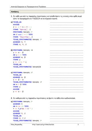 Ανάπτυξη Εφαρμογών σε Προγραμματιστικό Περιβάλλον
Νίκος Μιχαηλίδης http://users.sch.gr/nikmichailidis 3
Ασκήσεις
1. Σε κάθε μια από τις παρακάτω περιπτώσεις να τοποθετήσετε τις εντολές στην ορθή σειρά
ώστε τα προγράμματα σε ΓΛΩΣΣΑ να λειτουργούν σωστά.
a) ΤΕΛΟΣ_ΑΝ ……………………………………………………………………………
ΑΛΛΙΩΣ ……………………………………………………………………………
Ζ <- 2 * Χ + Υ – 1 ……………………………………………………………………………
ΓΡΑΨΕ 'Άρτιος', Ζ ……………………………………………………………………………
ΠΡΟΓΡΑΜΜΑ Άσκηση 1Α ……………………………………………………………………………
ΑΝ Ζ mod 2 = 0 ΤΟΤΕ ……………………………………………………………………………
ΓΡΑΨΕ 'Περιττός', Ζ ……………………………………………………………………………
ΤΕΛΟΣ_ΠΡΟΓΡΑΜΜΑΤΟΣ Άσκηση 1Α ……………………………………………………………………………
ΔΙΑΒΑΣΕ Χ, Υ ……………………………………………………………………………
ΓΡΑΨΕ Χ, Υ, Ζ ……………………………………………………………………………
β) ΠΡΟΓΡΑΜΜΑ Άσκηση 1Β ……………………………………………………………………………
γ <- α – β ……………………………………………………………………………
ΑΝ γ < 0 ΤΟΤΕ ……………………………………………………………………………
ΔΙΑΒΑΣΕ α, β ……………………………………………………………………………
ΓΡΑΨΕ γ ……………………………………………………………………………
γ <- (-1) * γ ……………………………………………………………………………
ΤΕΛΟΣ_ΑΝ ……………………………………………………………………………
ΤΕΛΟΣ_ΠΡΟΓΡΑΜΜΑΤΟΣ Άσκηση1Β ……………………………………………………………………………
γ) ΠΡΟΓΡΑΜΜΑ Άσκηση 1Γ ……………………………………………………………………………
ΤΕΛΟΣ_ΑΝ ……………………………………………………………………………
ΔΙΑΒΑΣΕ α, β ……………………………………………………………………………
γ <- β – α ……………………………………………………………………………
ΤΕΛΟΣ_ΠΡΟΓΡΑΜΜΑΤΟΣ Άσκηση 1Γ ……………………………………………………………………………
ΑΝ α > β ΤΟΤΕ ……………………………………………………………………………
ΓΡΑΨΕ γ ……………………………………………………………………………
ΑΛΛΙΩΣ ……………………………………………………………………………
γ <- α – β ……………………………………………………………………………
2. Σε καθεμία από τις παρακάτω περιπτώσεις να βρείτε τα λάθη στην κωδικοποίηση.
a) ΠΡΟΓΡΑΜΜΑ Άσκηση 2Α ……………………………………………………………………………
ΔΙΑΒΑΣΕ Χ ……………………………………………………………………………
ΑΝ Χ >= 10 ΤΟΤΕ ……………………………………………………………………………
Υ <- Τ_Ρ(Χ) + Χ ^ 2 ……………………………………………………………………………
ΑΛΛΙΩΣ ……………………………………………………………………………
ΔΙΑΒΑΣΕ Υ, Ζ ……………………………………………………………………………
ΤΕΛΟΣ_ΑΝ ……………………………………………………………………………
ΓΡΑΨΕ Ζ, Υ Ζ ……………………………………………………………………………
ΤΕΛΟΣ_ΠΡΟΓΡΑΜΜΑΤΟΣ Άσκηση 2Α ……………………………………………………………………………
 