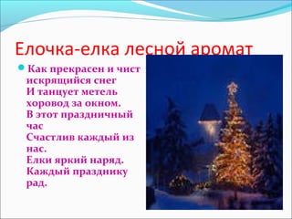 Елочка-елка лесной аромат
Как прекрасен и чист
искрящийся снег
И танцует метель
хоровод за окном.
В этот праздничный
час
Счастлив каждый из
нас.
Елки яркий наряд.
Каждый празднику
рад.
 