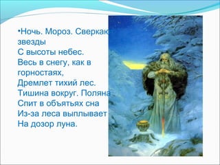 •Ночь. Мороз. Сверкают
звезды
С высоты небес.
Весь в снегу, как в
горностаях,
Дремлет тихий лес.
Тишина вокруг. Поляна
Спит в объятьях сна
Из-за леса выплывает
На дозор луна.
 
