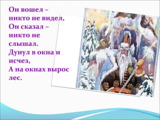 Он вошел –
никто не видел,
Он сказал –
никто не
слышал.
Дунул в окна и
исчез,
А на окнах вырос
лес.
 