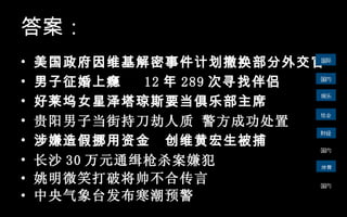美国政府因维基解密事件计划撤换部分外交官 男子征婚上瘾  12 年 289 次寻找伴侣 好莱坞女星泽塔琼斯要当俱乐部主席 贵阳男子当街持刀劫人质 警方成功处置   涉嫌造假挪用资金  创维黄宏生被捕 长沙 30 万元通缉枪杀案嫌犯   姚明微笑打破将帅不合传言 中央气象台发布寒潮预警 答案： 