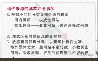 稿件来源的基本注意事项 根据不同的分类寻找合适的稿源 国内国际——权威性网站 娱乐体育——商业网站（需注意修改来源） B. 注意区别网站信息的真实性 C. 敏感新闻低调处理，以新华社稿件为准，境外媒体文章一般网站不准转载，少数民族问题、宗教问题、多党制问题坚决不得转载。 