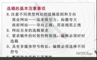 选稿的基本注意事项 注意不同类型网站的选稿原则和方向 商业网站——追求吸引力，标题夸大 政府网站——导向正确，用语规范正统 B. 网站自身的选稿要求 C. 要求稿件的时效性特别强：编辑必须时时选稿 D. 具有多媒体符号特征：编辑必须选择不同符号 E. 新闻的全面性与平衡性 