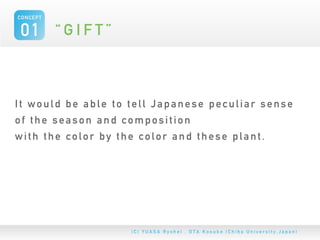 CONCEPT


01 “ G I F T ”


It would be able to tell Japanese peculiar sense
of the season and composition
with the color by the color and these plant.
 
