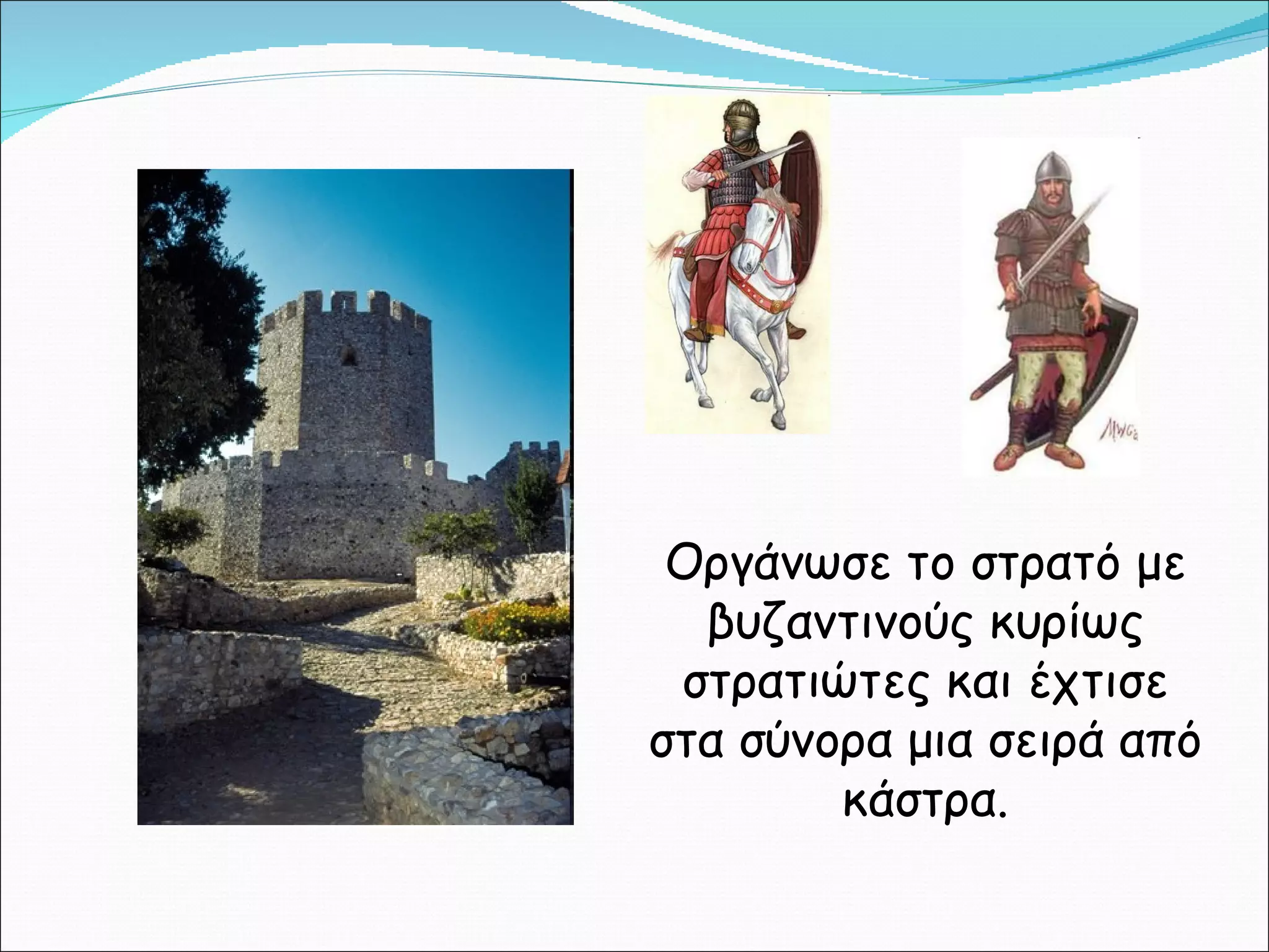 Οργάνωσε το στρατό με βυζαντινούς κυρίως στρατιώτες και έχτισε στα σύνορα μια σειρά από κάστρα. 