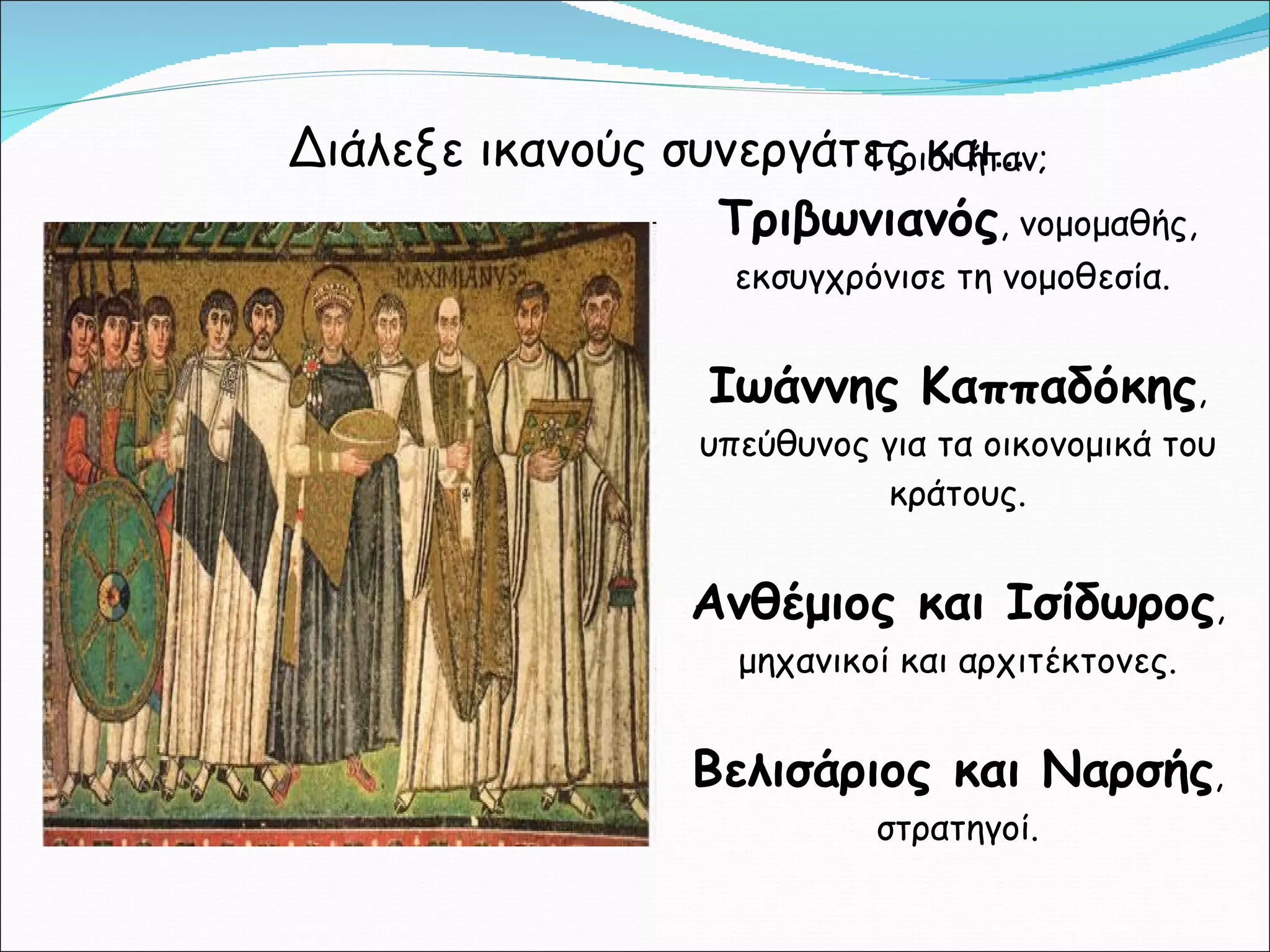 Διάλεξε ικανούς συνεργάτες και… Ποιοι ήταν; Τριβωνιανός , νομομαθής, εκσυγχρόνισε τη νομοθεσία.  Ιωάννης Καππαδόκης , υπεύθυνος για τα οικονομικά του κράτους. Ανθέμιος και Ισίδωρος , μηχανικοί και αρχιτέκτονες. Βελισάριος και Ναρσής , στρατηγοί. 