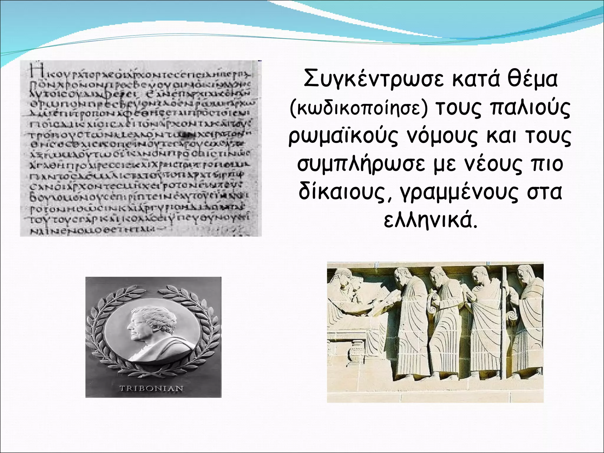 Συγκέντρωσε κατά θέμα  (κωδικοποίησε)  τους παλιούς ρωμαϊκούς νόμους και τους συμπλήρωσε με νέους πιο δίκαιους, γραμμένους στα ελληνικά. 