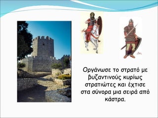 Οργάνωσε το στρατό με βυζαντινούς κυρίως στρατιώτες και έχτισε στα σύνορα μια σειρά από κάστρα. 