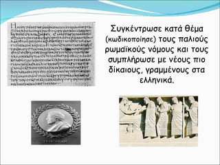 Συγκέντρωσε κατά θέμα  (κωδικοποίησε)  τους παλιούς ρωμαϊκούς νόμους και τους συμπλήρωσε με νέους πιο δίκαιους, γραμμένους στα ελληνικά. 