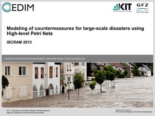 KIT – University of the State of Baden-Württemberg and
National Laboratory of the Helmholtz Association
Helmholtz Centre Potsdam
GFZ German Research Centre for Geosciences
CENTER FOR DISASTER MANAGEMENT AND RISK REDUCTION TECHNOLOGY
Modeling of countermeasures for large-scale disasters using
High-level Petri Nets
ISCRAM 2013
 