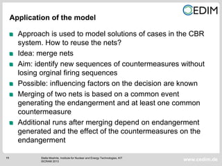 11
www.cedim.de
Approach is used to model solutions of cases in the CBR
system. How to reuse the nets?
Idea: merge nets
Aim: identify new sequences of countermeasures without
losing orginal firing sequences
Possible: influencing factors on the decision are known
Merging of two nets is based on a common event
generating the endangerment and at least one common
countermeasure
Additional runs after merging depend on endangerment
generated and the effect of the countermeasures on the
endangerment
Application of the model
Stella Moehrle, Institute for Nuclear and Energy Technologies, KIT
ISCRAM 2013
 