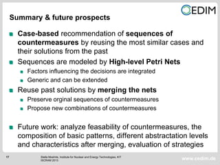 17
www.cedim.de
Case-based recommendation of sequences of
countermeasures by reusing the most similar cases and
their solutions from the past
Sequences are modeled by High-level Petri Nets
Factors influencing the decisions are integrated
Generic and can be extended
Reuse past solutions by merging the nets
Preserve orginal sequences of countermeasures
Propose new combinations of countermeasures
Future work: analyze feasability of countermeasures, the
composition of basic patterns, different abstractation levels
and characteristics after merging, evaluation of strategies
Summary & future prospects
Stella Moehrle, Institute for Nuclear and Energy Technologies, KIT
ISCRAM 2013
 