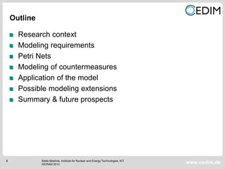 2
www.cedim.de
Research context
Modeling requirements
Petri Nets
Modeling of countermeasures
Application of the model
Possible modeling extensions
Summary & future prospects
Outline
Stella Moehrle, Institute for Nuclear and Energy Technologies, KIT
ISCRAM 2013
 