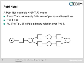 6
www.cedim.de
A Petri Net is a triple N=(P,T,F) where
P and T are non-empty finite sets of places and transitions
P ∩ T = ∅
F⊆ (P  T) ∪ (T  P) is a binary relation over P ∪ T.
Petri Nets I
Stella Moehrle, Institute for Nuclear and Energy Technologies, KIT
ISCRAM 2013
 