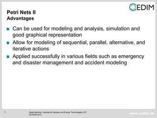7
www.cedim.de
Can be used for modeling and analysis, simulation and
good graphical representation
Allow for modeling of sequential, parallel, alternative, and
iterative actions
Applied successfully in various fields such as emergency
and disaster management and accident modeling
Petri Nets II
Advantages
Stella Moehrle, Institute for Nuclear and Energy Technologies, KIT
ISCRAM 2013
 