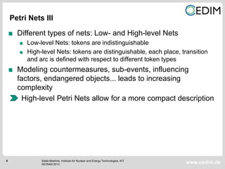 8
www.cedim.de
Different types of nets: Low- and High-level Nets
Low-level Nets: tokens are indistinguishable
High-level Nets: tokens are distinguishable, each place, transition
and arc is defined with respect to different token types
Modeling countermeasures, sub-events, influencing
factors, endangered objects... leads to increasing
complexity
High-level Petri Nets allow for a more compact description
Petri Nets III
Stella Moehrle, Institute for Nuclear and Energy Technologies, KIT
ISCRAM 2013
 