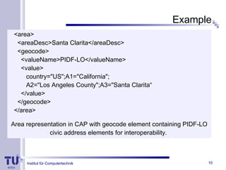 Institut für Computertechnik
Example
<area>
<areaDesc>Santa Clarita</areaDesc>
<geocode>
<valueName>PIDF-LO</valueName>
<value>
country="US";A1="California";
A2="Los Angeles County";A3="Santa Clarita“
</value>
</geocode>
</area>
Area representation in CAP with geocode element containing PIDF-LO
civic address elements for interoperability.
10
 