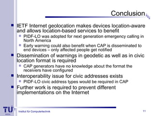 Institut für Computertechnik 11
Conclusion
 IETF Internet geolocation makes devices location-aware
and allows location-based services to benefit
 PIDF-LO was adopted for next generation emergency calling in
North America
 Early warning could also benefit when CAP is disseminated to
end devices – only affected people get notified
 Dissemination of warnings in geodetic as well as in civic
location format is required
 CAP generators have no knowledge about the format the
receivers have configured
 Interoperability issue for civic addresses exists
 PIDF-LO civic address types would be required in CAP
 Further work is required to prevent different
implementations on the Internet
 