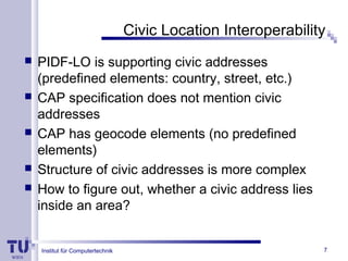 Institut für Computertechnik
Civic Location Interoperability
 PIDF-LO is supporting civic addresses
(predefined elements: country, street, etc.)
 CAP specification does not mention civic
addresses
 CAP has geocode elements (no predefined
elements)
 Structure of civic addresses is more complex
 How to figure out, whether a civic address lies
inside an area?
7
 