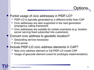 Institut für Computertechnik
Options
 Forbid usage of civic addresses in PIDF-LO?
 PIDF-LO is typically generated by a different entity than CAP
 Civic addresses are also supported in the next generation
emergency calling framework
 Civic addresses are suitable for certain scenarios (e.g. location
server serving fixed subscriber line customers)
 Convert civic address to geodetic location?
 Geocoding service necessary
 Error-prone
 Include PIDF-LO civic address elements in CAP?
 New civic address element or full PIDF-LO inside CAP
 Usage of geocode element (used for prototype implementation)
9
 