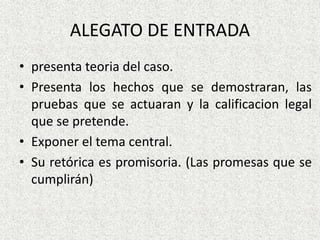 ALEGATO DE ENTRADA
• presenta teoria del caso.
• Presenta los hechos que se demostraran, las
pruebas que se actuaran y la calificacion legal
que se pretende.
• Exponer el tema central.
• Su retórica es promisoria. (Las promesas que se
cumplirán)
 