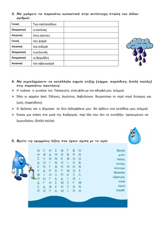 3. Να γράψετε τα παρακάτω ουσιαστικά στην αντίστοιχη πτώση του άλλου
αριθμού:
Γενική Των καστανάδων
Ονομαστική ο κανόνας
Αιτιατική τους αγώνες
Γενική του ψαρά
Αιτιατική τον σιδερά
Ονομαστική ο μυλωνάς
Ονομαστική οι βοριάδες
Αιτιατική τον σφουγγαρά
4. Να συμπληρώσετε τα κατάλληλα σημεία στίξης (κόμμα, παρένθεση, διπλή παύλα)
στις παρακάτω προτάσεις:
 Η Ιωάννα η γυναίκα του Παναγιώτη είναι φίλη με την αδερφή μου. (κόμμα)
 Όλοι οι αρχαίοι λαοί Έλληνες, Αιγύπτιοι, Βαβυλώνιοι θεωρούσαν το νερό πηγή δύναμης και
ζωής. (παρένθεση)
 Ο Χρήστος και η Δήμητρα τα δύο ξαδερφάκια μου θα έρθουν στα γενέθλια μου. (κόμμα)
 Έκανα μια στάση στα μισά της διαδρομής παρ’ όλο που δεν το συνηθίζω προκειμένου να
ξεμουδιάσω. (διπλή παύλα)
5. Βρείτε τις κρυμμένες λέξεις που έχουν σχέση με το νερό:
 