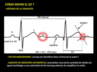 CÓMO MEDIR EL QT ?
- MÉTODO DE LA TANGENTE

- VECTOCARDIOGRAMA: ventaja de identificar bien el final de la onda T.
- EQUIPOS DE MEDICIÓN AUTOMÁTICA: promedian una cierta cantidad de latidos de
igual morfología a una velocidad de 50 mm/seg además de amplificar la señal.

 