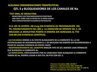 ALGUNAS CONSIDERACIONES TERAPÉUTICAS:

QTL 3 y BLOQUEADORES DE LOS CANALES DE Na
TEST ORAL DE MEXILETINA
-

MONITOREO ELECTROCARDIOGRÁFICO CONTINUO
UNA SOLA TOMA CON LA MITAD DE LA DOSIS DIARIA
PICO CONCENTRACIÓN PLASMÁTICO 90 MINUTOS

SI EL QTc SE ACORTA >40 mseg SIN EVIDENCIA DE PROLONGACIÓN DEL
PR, ENSANCHAMIENTO DEL QRS o LA APARICIÓN DE PATENTE DEL S. DE
BRUGADA LA MEXILETINA PODRÍA O DEBERÍA SER AGREGADA AL TTO
CON BB (SIN EVIDENCIA CIENTÍFICA)
- LA FLECAINIDA DEBIDO A SU EFECTO BLOQUEANTE DE LA CORRIENTE Ikr y A SU
POTENCIALIDAD DE DESENMASCARAR EL S. DE BRUGADA NO DEBERÍA SER RECOMENDADA A
PESAR DE ALGUNA EVIDENCIA EN POCOS CASOS.
- INDEPENDIENTEMENTE DEL GENOTIPO NINGÚN TIPO DE QTL DEBERÍA USAR FÁRMACOS
QUE BLOQUEEN LA CORRIENTE Ikr.
- LA RANOLAZINA, ESPECIALMENTE POR SU CAPACIDAD PARA BLOQUEAR LA CORRIENTE
TARDÍA DE Na, PODRÍA LLEGAR A SER ÚTIL EN PTES CON QTL 3.

Priori et al. Circulation 2000; 102:945-7
Wang et al. J Mol Cell Cardiol 1996; 28:893-903
Moss et al. J Cardiovasc Electrophysiol 2008; 19: 1289-93
Schwartz and Ackerman. EHJ march 18. 2013

 