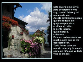 Este divorcio me sirvió
para aceptarme como
soy, con mi físico, y mi
manera de ser.
Acepto también las cosas
que me rodean, sin
quejarme por ellas:
el clima, el ruido,
la gente ingrata,
quejumbrosa,
chismosa….
Procuro no frecuentarlos
mucho, para que no me
desestabilicen.
Todo forma parte del
mundo natural y lo acepto
como un niño que ve todo
y no se ofende.
 