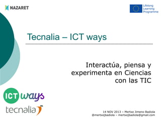 Tecnalia – ICT ways
Interactúa, piensa y
experimenta en Ciencias
con las TIC

14 NOV 2013 – Mertxe Jimeno Badiola
@mertxejbadiola – mertxejbadiola@gmail.com

 